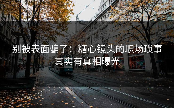 别被表面骗了：糖心镜头的职场琐事其实有真相曝光