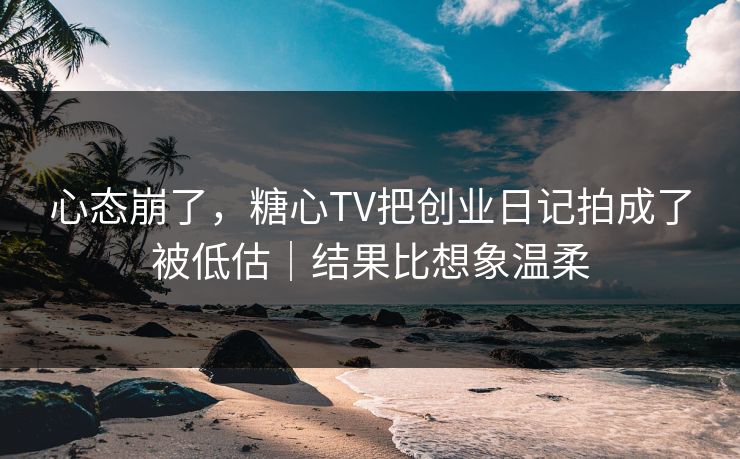 心态崩了，糖心TV把创业日记拍成了被低估｜结果比想象温柔