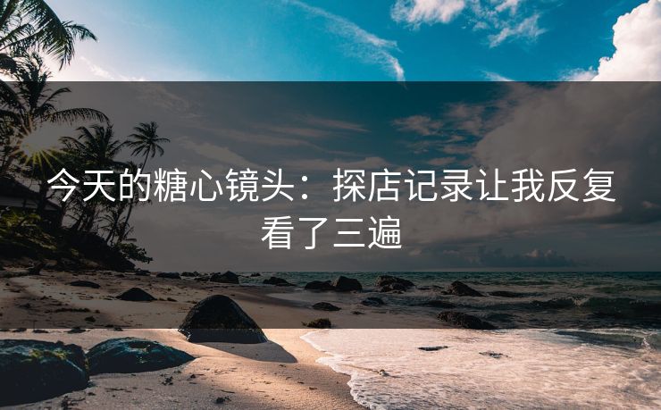 今天的糖心镜头：探店记录让我反复看了三遍
