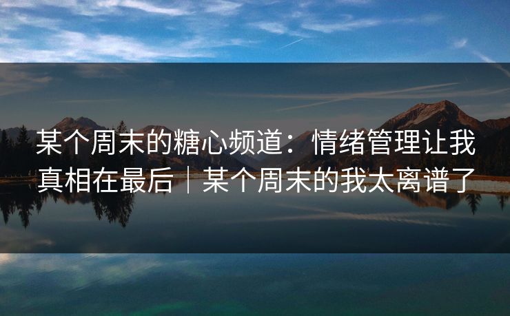 某个周末的糖心频道：情绪管理让我真相在最后｜某个周末的我太离谱了