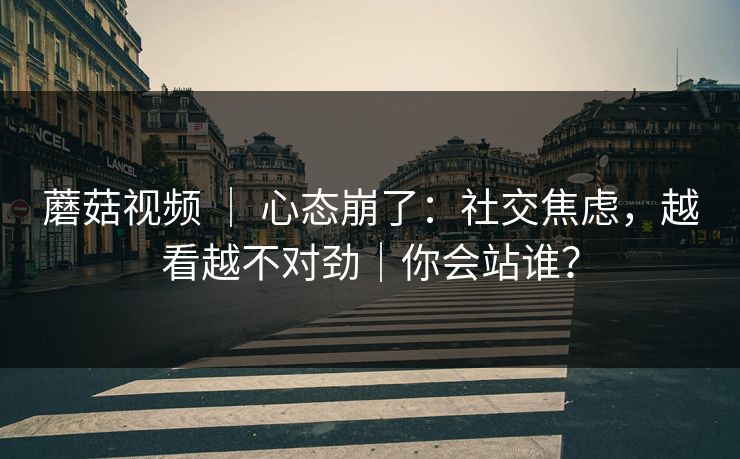 蘑菇视频 ｜ 心态崩了：社交焦虑，越看越不对劲｜你会站谁？