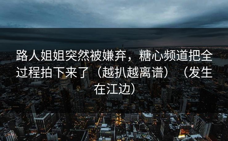 路人姐姐突然被嫌弃，糖心频道把全过程拍下来了（越扒越离谱）（发生在江边）