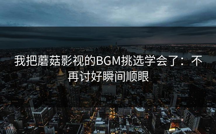 我把蘑菇影视的BGM挑选学会了：不再讨好瞬间顺眼