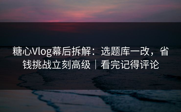 糖心Vlog幕后拆解:选题库一改,省钱挑战立刻高级|看完记得评论 糖心Vlog幕后拆解:选题库一改,省钱挑战立刻高级|看完记得评论