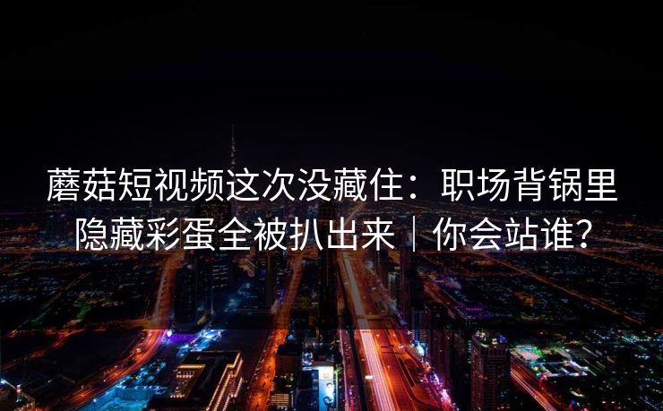 蘑菇短视频这次没藏住：职场背锅里隐藏彩蛋全被扒出来｜你会站谁？