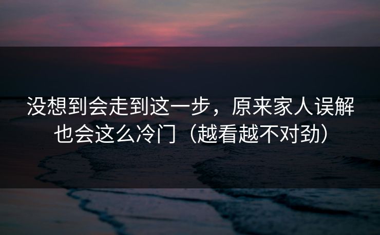 没想到会走到这一步，原来家人误解也会这么冷门（越看越不对劲）