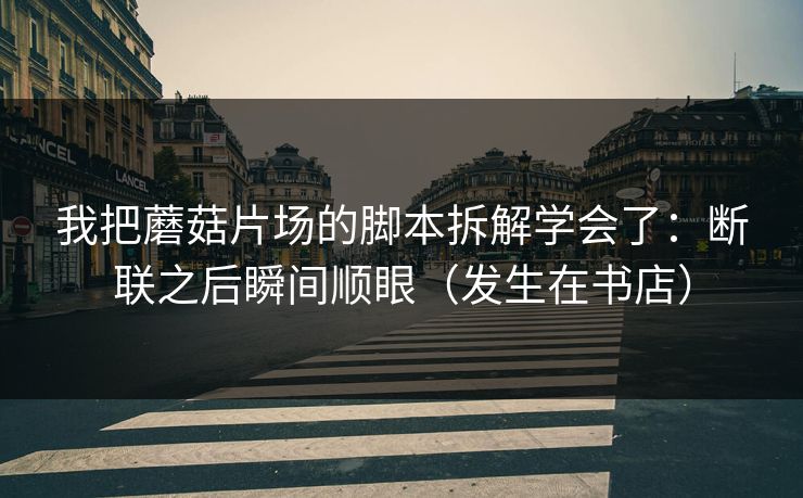 我把蘑菇片场的脚本拆解学会了：断联之后瞬间顺眼（发生在书店）