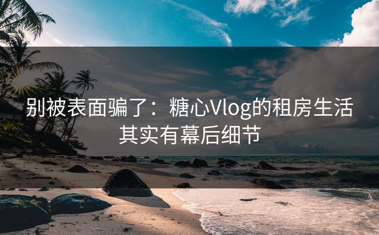 别被表面骗了：糖心Vlog的租房生活其实有幕后细节