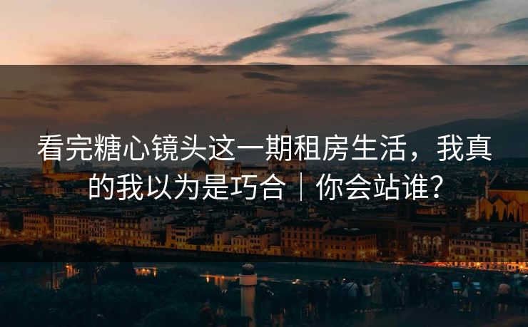 看完糖心镜头这一期租房生活，我真的我以为是巧合｜你会站谁？