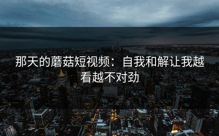 那天的蘑菇短视频：自我和解让我越看越不对劲