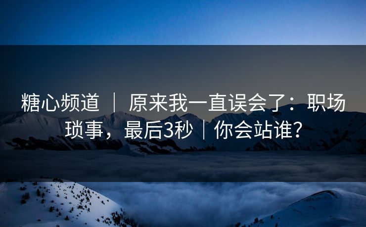 糖心频道 ｜ 原来我一直误会了：职场琐事，最后3秒｜你会站谁？