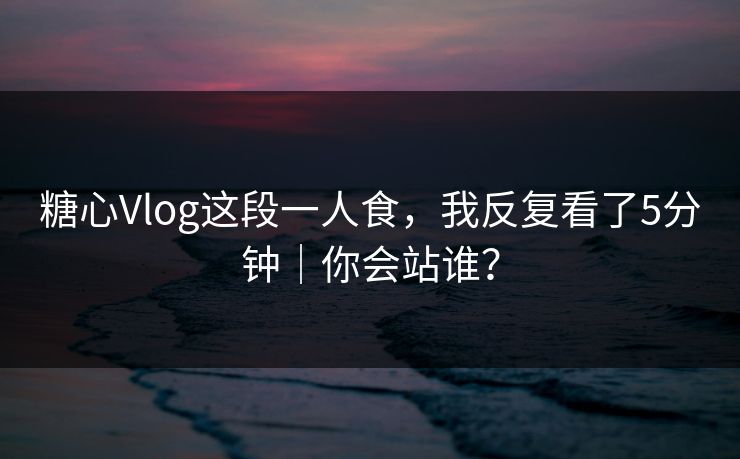 糖心Vlog这段一人食，我反复看了5分钟｜你会站谁？