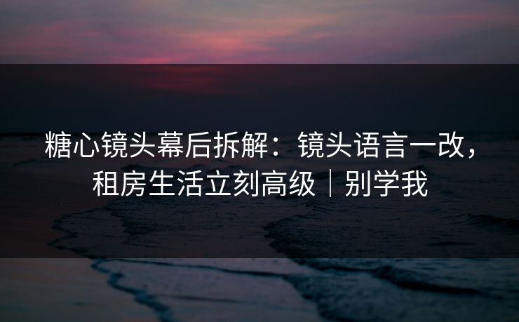 糖心镜头幕后拆解：镜头语言一改，租房生活立刻高级｜别学我