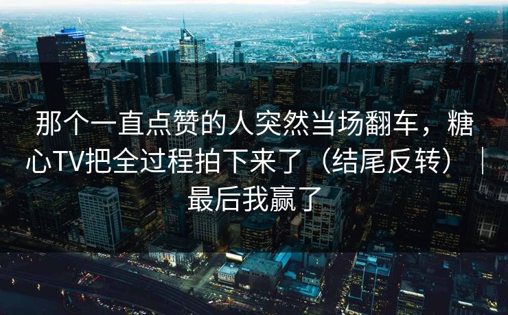 那个一直点赞的人突然当场翻车，糖心TV把全过程拍下来了（结尾反转）｜最后我赢了