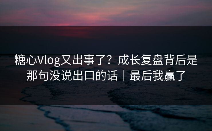 糖心Vlog又出事了？成长复盘背后是那句没说出口的话｜最后我赢了