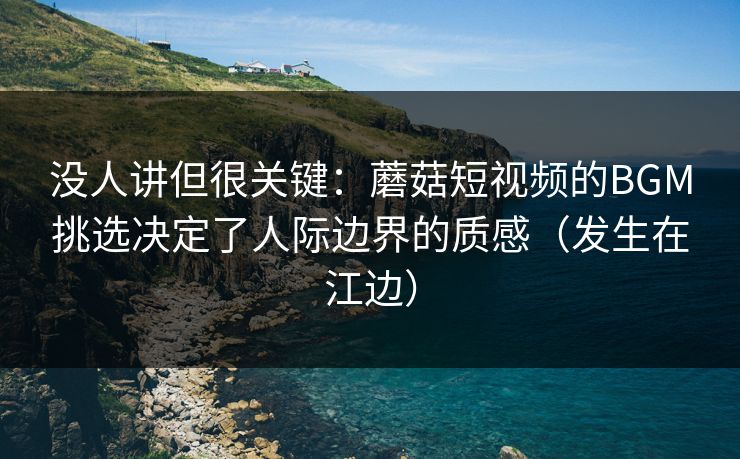 没人讲但很关键：蘑菇短视频的BGM挑选决定了人际边界的质感（发生在江边）