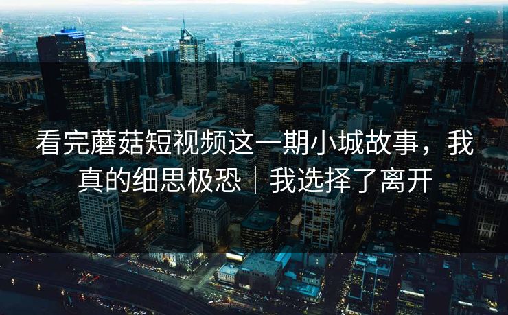 看完蘑菇短视频这一期小城故事，我真的细思极恐｜我选择了离开