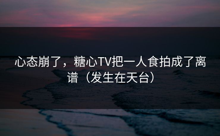 心态崩了，糖心TV把一人食拍成了离谱（发生在天台）