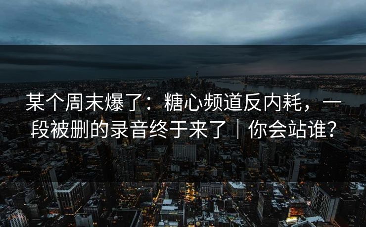 某个周末爆了：糖心频道反内耗，一段被删的录音终于来了｜你会站谁？