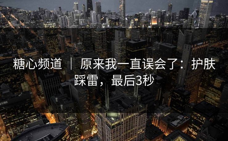 糖心频道 ｜ 原来我一直误会了：护肤踩雷，最后3秒