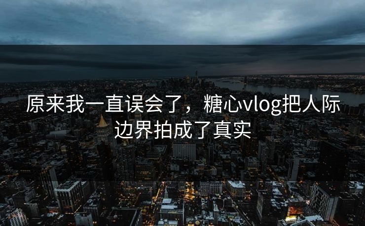 原来我一直误会了，糖心vlog把人际边界拍成了真实