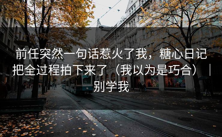 前任突然一句话惹火了我，糖心日记把全过程拍下来了（我以为是巧合）｜别学我