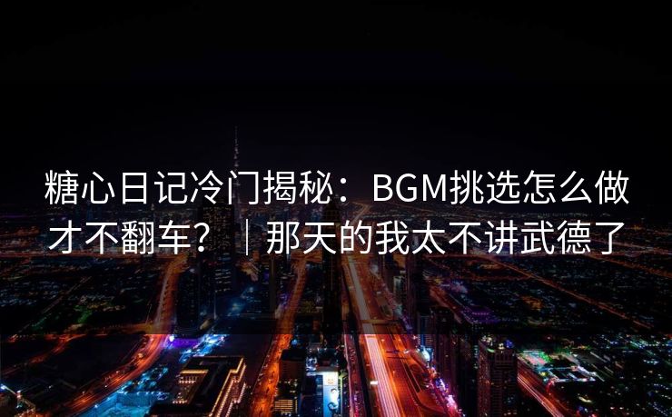 糖心日记冷门揭秘：BGM挑选怎么做才不翻车？｜那天的我太不讲武德了