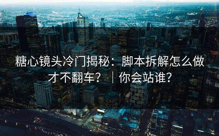糖心镜头冷门揭秘：脚本拆解怎么做才不翻车？｜你会站谁？
