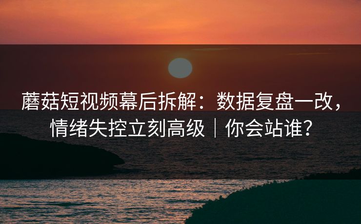 蘑菇短视频幕后拆解：数据复盘一改，情绪失控立刻高级｜你会站谁？