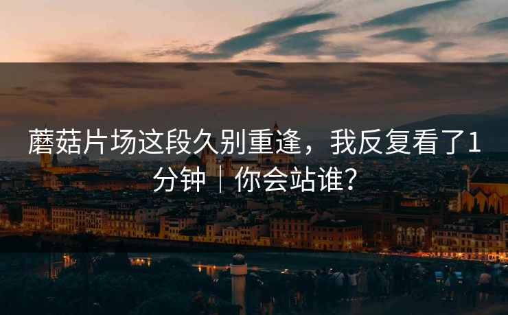 蘑菇片场这段久别重逢，我反复看了1分钟｜你会站谁？