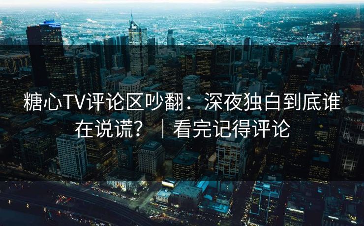 糖心TV评论区吵翻：深夜独白到底谁在说谎？｜看完记得评论
