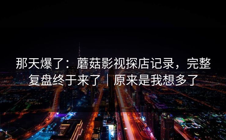 那天爆了：蘑菇影视探店记录，完整复盘终于来了｜原来是我想多了