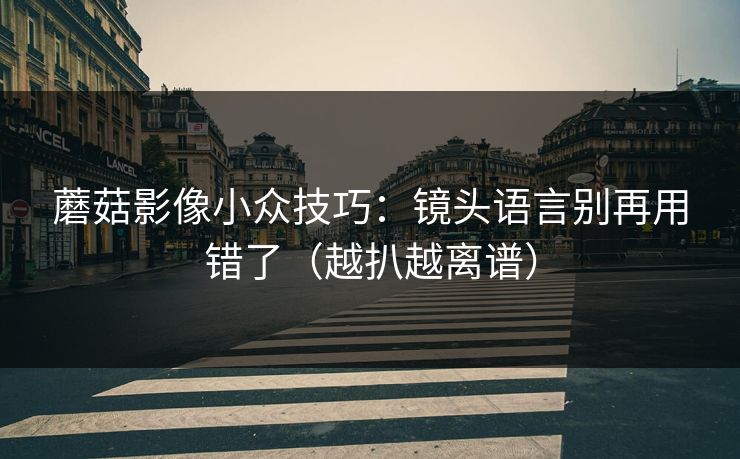 蘑菇影像小众技巧：镜头语言别再用错了（越扒越离谱）