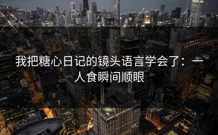 我把糖心日记的镜头语言学会了：一人食瞬间顺眼