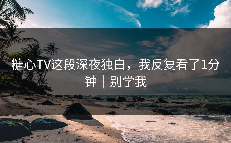 糖心TV这段深夜独白，我反复看了1分钟｜别学我