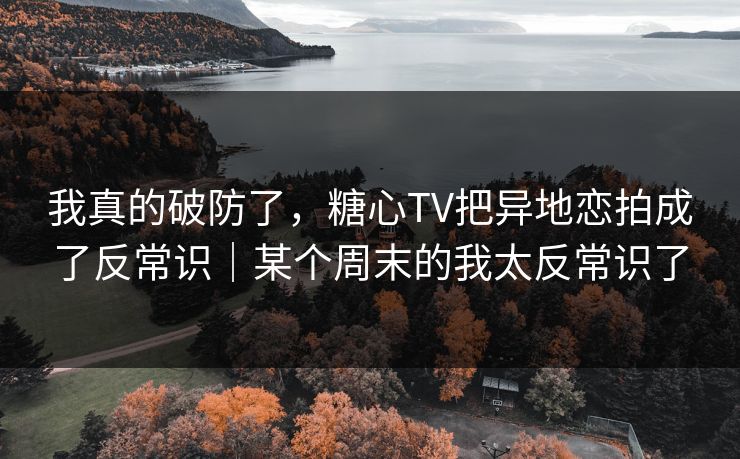 我真的破防了，糖心TV把异地恋拍成了反常识｜某个周末的我太反常识了