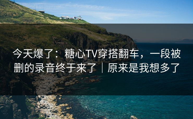 今天爆了：糖心TV穿搭翻车，一段被删的录音终于来了｜原来是我想多了
