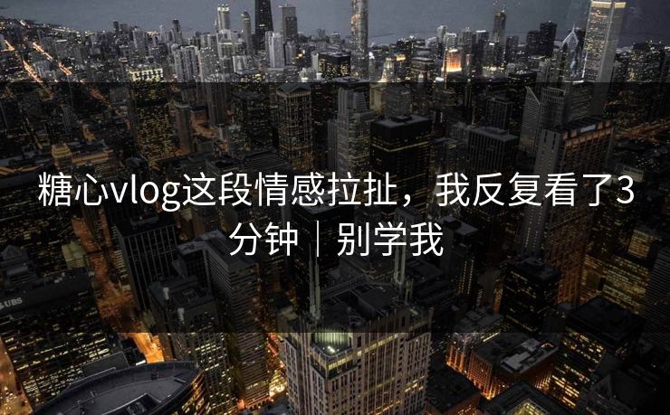 糖心vlog这段情感拉扯，我反复看了3分钟｜别学我