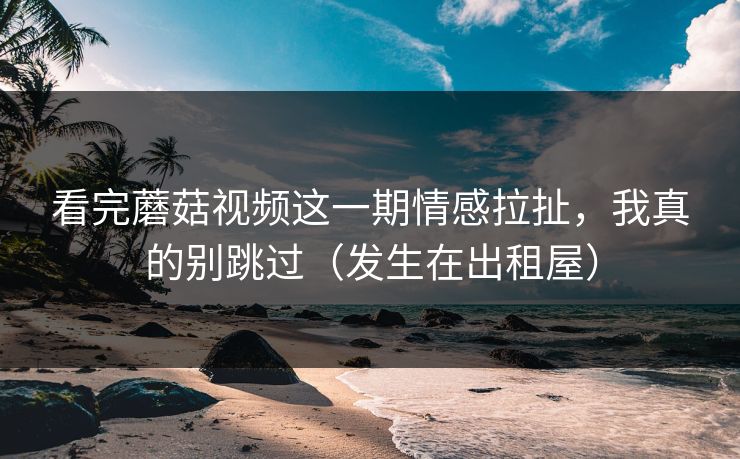 看完蘑菇视频这一期情感拉扯，我真的别跳过（发生在出租屋）