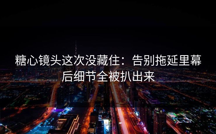 糖心镜头这次没藏住：告别拖延里幕后细节全被扒出来