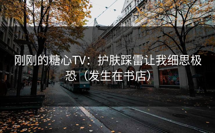 刚刚的糖心TV：护肤踩雷让我细思极恐（发生在书店）
