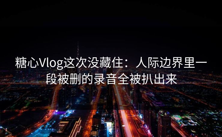 糖心Vlog这次没藏住：人际边界里一段被删的录音全被扒出来