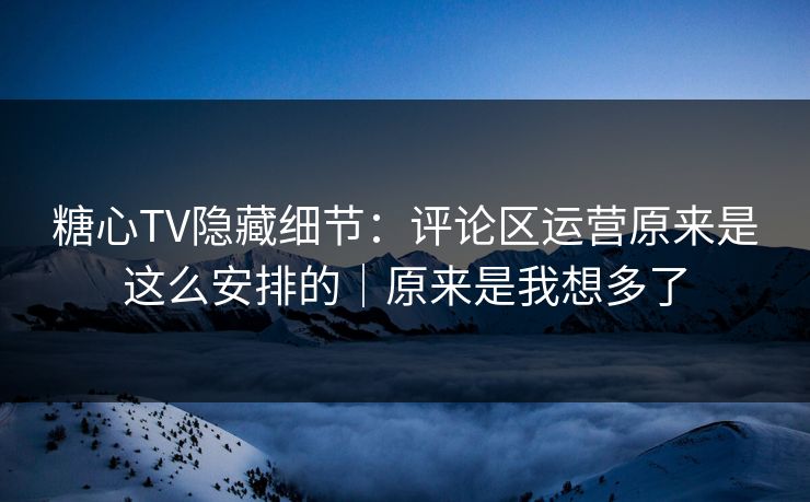 糖心TV隐藏细节：评论区运营原来是这么安排的｜原来是我想多了