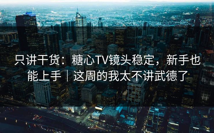 只讲干货：糖心TV镜头稳定，新手也能上手｜这周的我太不讲武德了