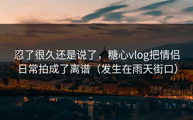 忍了很久还是说了，糖心vlog把情侣日常拍成了离谱（发生在雨天街口）