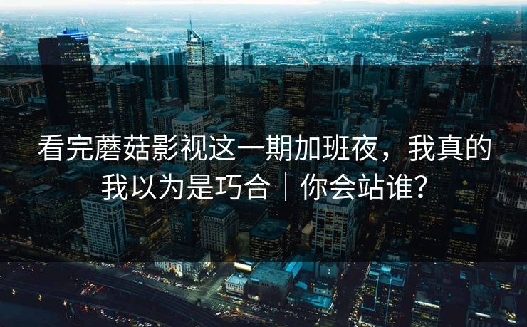 看完蘑菇影视这一期加班夜，我真的我以为是巧合｜你会站谁？