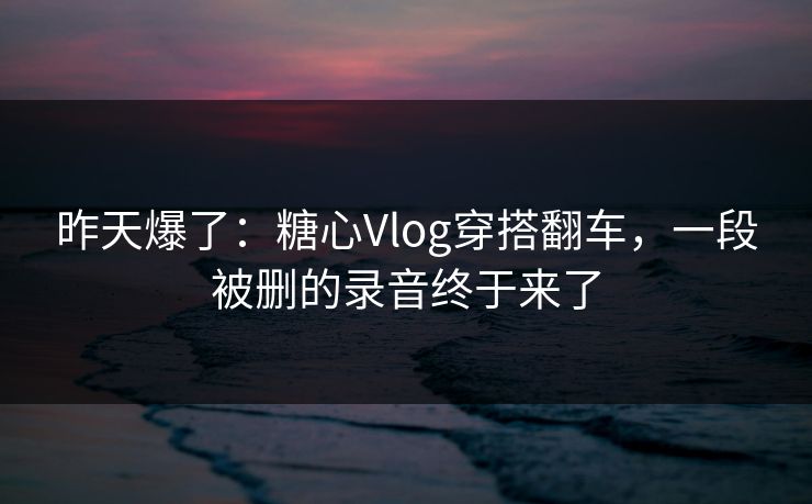 昨天爆了：糖心Vlog穿搭翻车，一段被删的录音终于来了