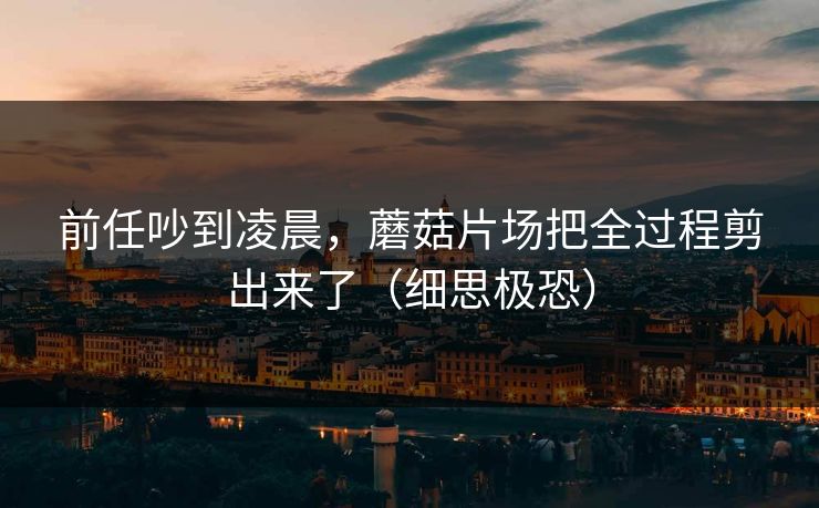 前任吵到凌晨，蘑菇片场把全过程剪出来了（细思极恐）