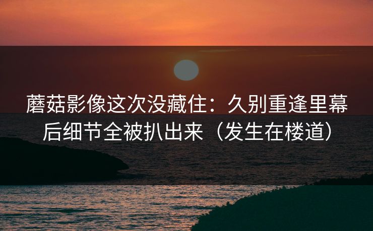 蘑菇影像这次没藏住：久别重逢里幕后细节全被扒出来（发生在楼道）