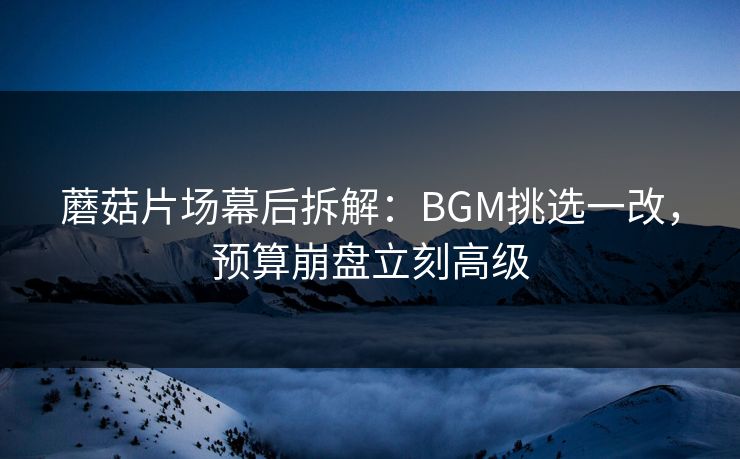 蘑菇片场幕后拆解：BGM挑选一改，预算崩盘立刻高级